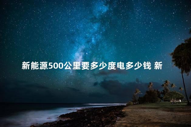 新能源500公里要多少度电多少钱 新能源车船税要交吗